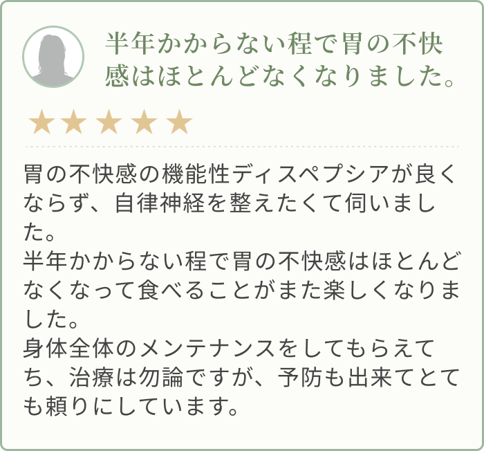 胃の不快感の機能性ディスペプシアが良くならず、自律神経を整えたくて伺いました。 半年かからない程で胃の不快感はほとんどなくなって食べることがまた楽しくなりました。 身体全体のメンテナンスをしてもらえてち、治療は勿論ですが、予防も出来てとても頼りにしています。