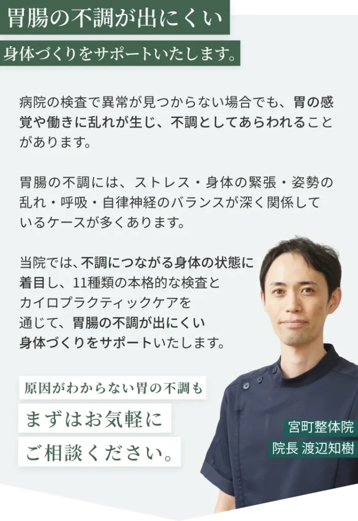 胃腸の不調が出にくい身体づくりをサポートいたします。病院の検査で異常が見つからない場合でも、胃の感覚や働きに乱れが生じ、不調としてあらわれることがあります。 胃腸の不調には、ストレス・身体の緊張・姿勢の乱れ・呼吸・自律神経のバランスが深く関係して いるケースが多くあります。 当院では、不調につながる身体の状態に 着目し、11種類の本格的な検査と カイロプラクティックケアを 通じて、胃腸の不調が出にくい 身体づくりをサポートいたします。
