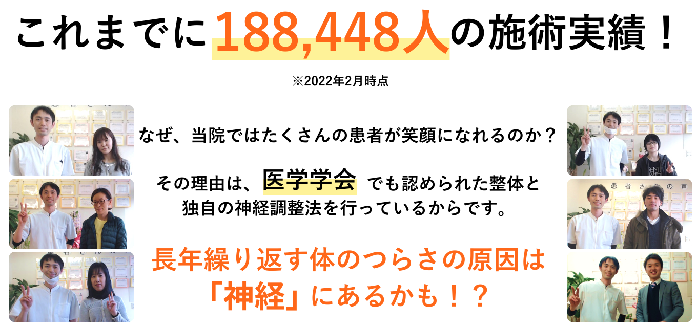 これまでに196,638人の施術実績！※2023年2月時点 なぜ、当院ではたくさんの患者が笑顔になれるのか？ その理由は、医学学会でも認められた整体と 独自の神経調整法を行っているからです。 長年繰り返す体のつらさの原因は神経にあるかも！？